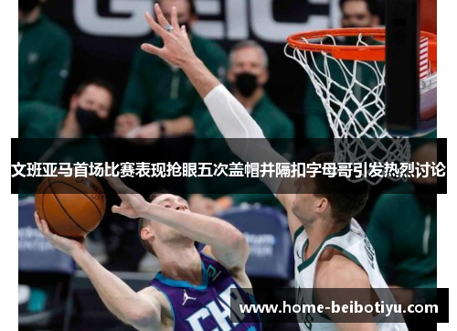 文班亚马首场比赛表现抢眼五次盖帽并隔扣字母哥引发热烈讨论